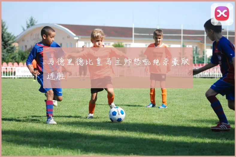 马德里德比皇马主帅怒吼绝杀豪取连胜