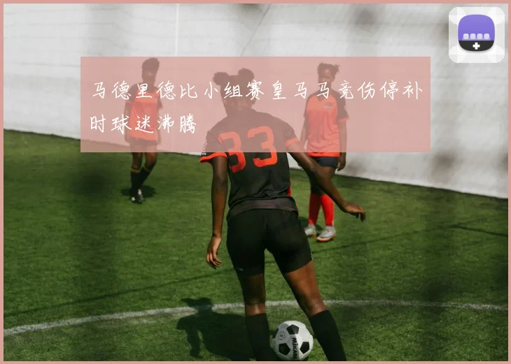 马德里德比小组赛皇马马竞伤停补时球迷沸腾