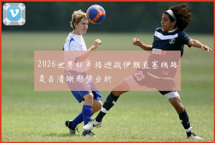 2026世界杯辛格迎战伊朗直塞线路是否清晰形势分析