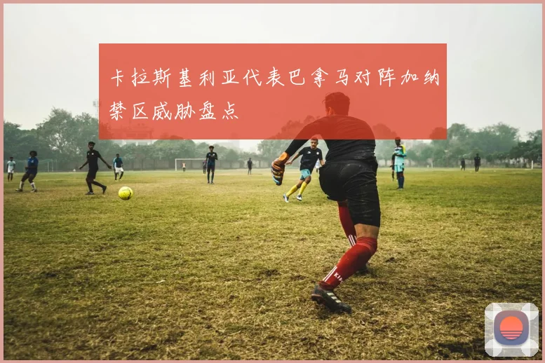 卡拉斯基利亚代表巴拿马对阵加纳禁区威胁盘点