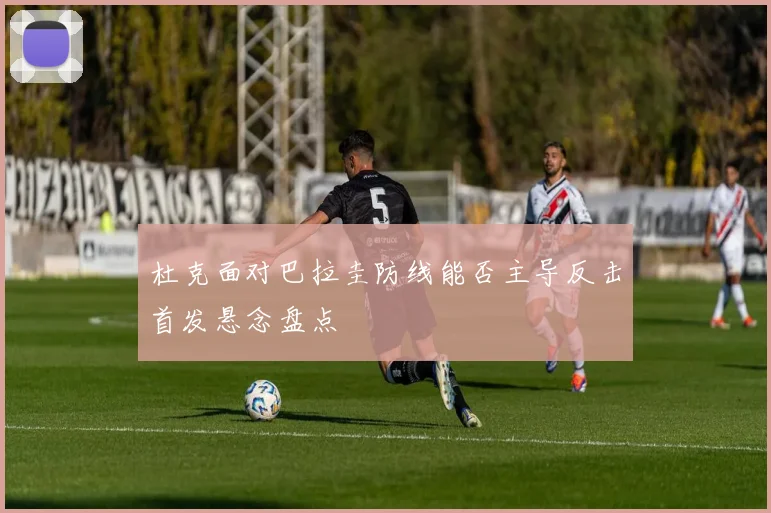 杜克面对巴拉圭防线能否主导反击首发悬念盘点