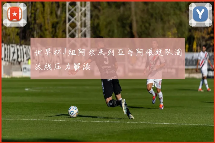 世界杯J组阿尔及利亚与阿根廷队淘汰线压力解读