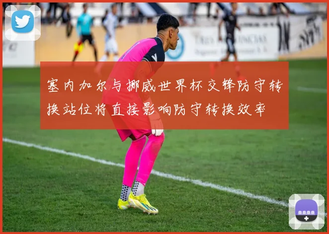 塞内加尔与挪威世界杯交锋防守转换站位将直接影响防守转换效率