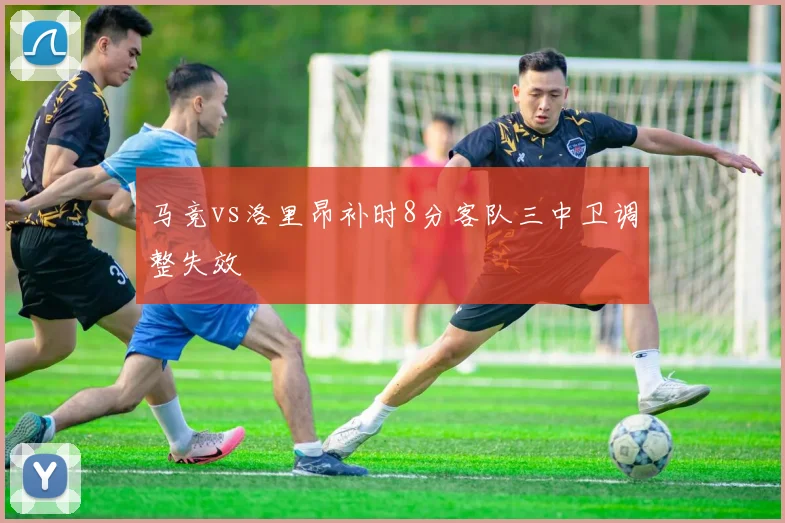 马竞vs洛里昂补时8分客队三中卫调整失效