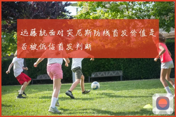 远藤航面对突尼斯防线首发价值是否被低估首发判断