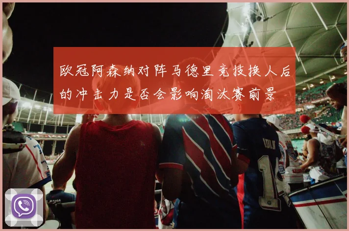 欧冠阿森纳对阵马德里竞技换人后的冲击力是否会影响淘汰赛前景