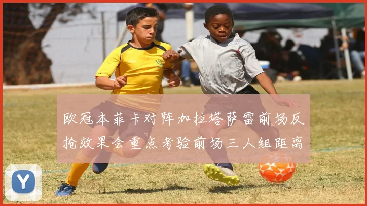 欧冠本菲卡对阵加拉塔萨雷前场反抢效果会重点考验前场三人组距离