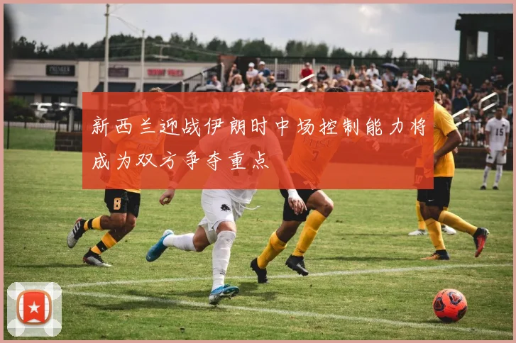 新西兰迎战伊朗时中场控制能力将成为双方争夺重点