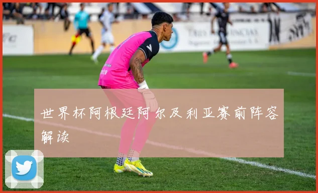 世界杯阿根廷阿尔及利亚赛前阵容解读