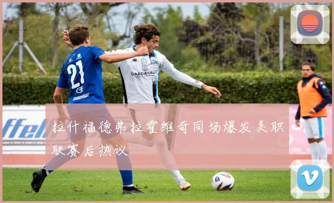 拉什福德弗拉霍维奇同场爆发美职联赛后热议