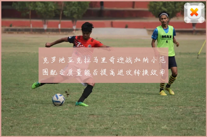 克罗地亚克拉马里奇迎战加纳小范围配合质量能否提高进攻转换效率