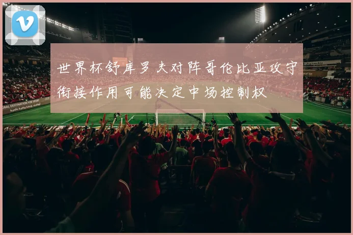 世界杯舒库罗夫对阵哥伦比亚攻守衔接作用可能决定中场控制权