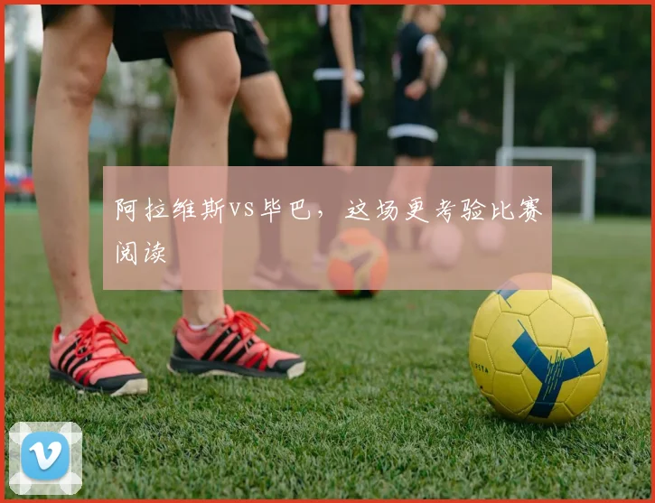 阿拉维斯vs毕巴，这场更考验比赛阅读