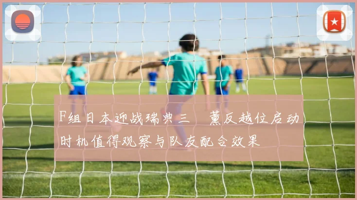 F组日本迎战瑞典三笘薰反越位启动时机值得观察与队友配合效果