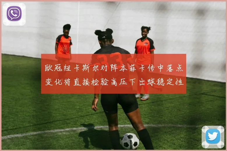 欧冠纽卡斯尔对阵本菲卡传中落点变化将直接检验高压下出球稳定性