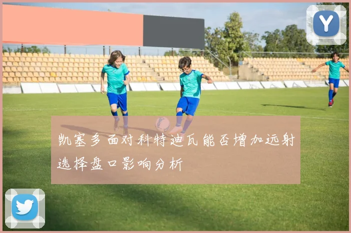 凯塞多面对科特迪瓦能否增加远射选择盘口影响分析