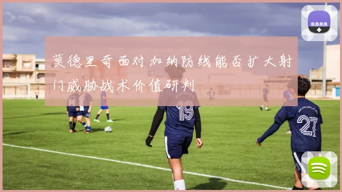 莫德里奇面对加纳防线能否扩大射门威胁战术价值研判