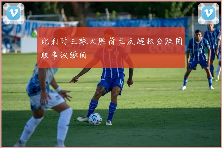 比利时三球大胜荷兰反超积分欧国联争议瞬间