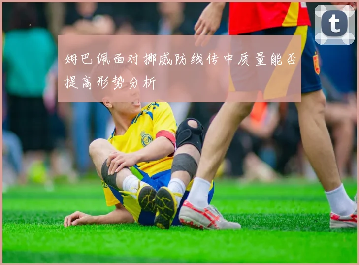 姆巴佩面对挪威防线传中质量能否提高形势分析