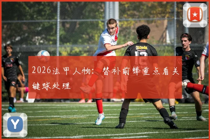 2026法甲人物：替补前锋重点看关键球处理