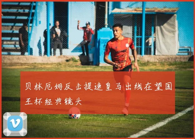 贝林厄姆反击提速皇马出线在望国王杯经典镜头