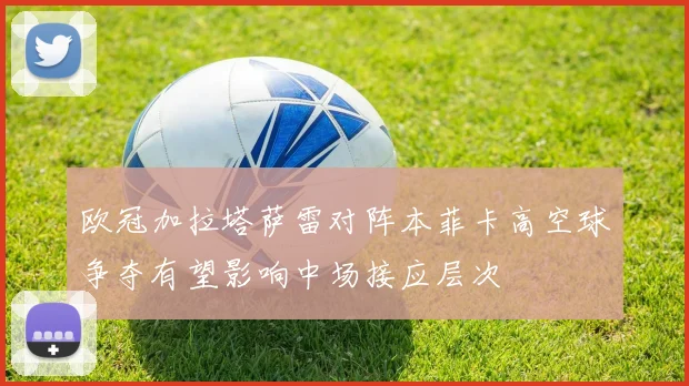 欧冠加拉塔萨雷对阵本菲卡高空球争夺有望影响中场接应层次