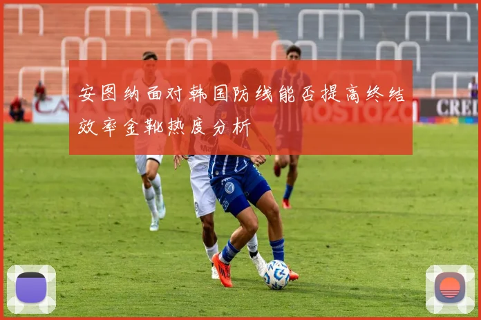 安图纳面对韩国防线能否提高终结效率金靴热度分析
