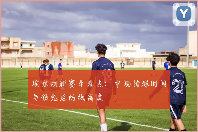 埃尔切新赛季看点:中场持球时间与领先后防线高度