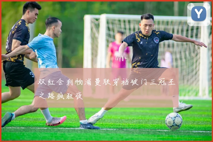 双红会利物浦曼联穿裆破门三冠王之路疯狂夜