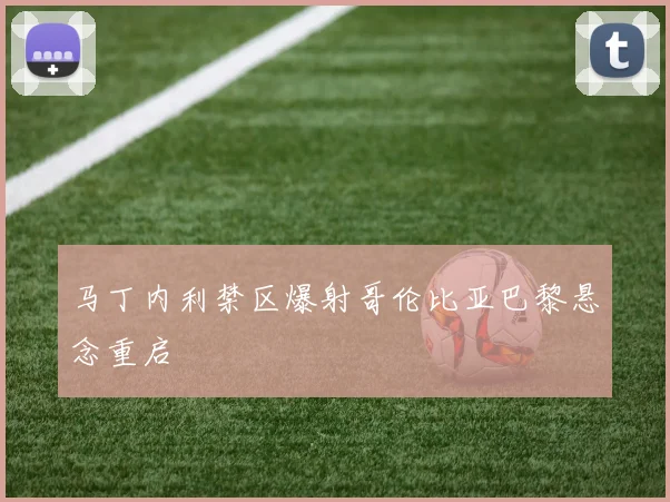 马丁内利禁区爆射哥伦比亚巴黎悬念重启