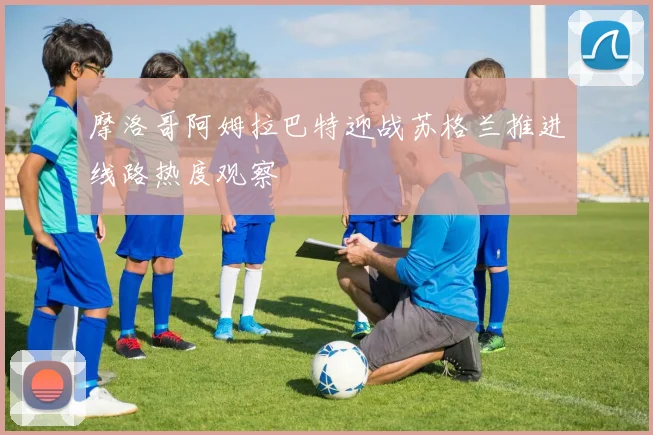 摩洛哥阿姆拉巴特迎战苏格兰推进线路热度观察