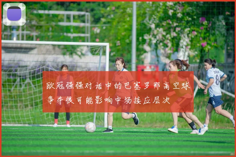 欧冠强强对话中的巴塞罗那高空球争夺很可能影响中场接应层次
