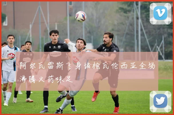 阿尔瓦雷斯飞身堵枪瓦伦西亚全场沸腾火药味足