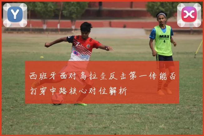 西班牙面对乌拉圭反击第一传能否打穿中路核心对位解析