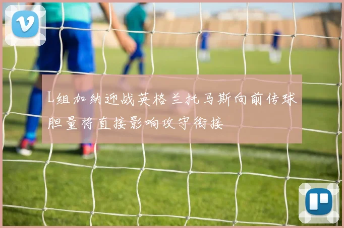L组加纳迎战英格兰托马斯向前传球胆量将直接影响攻守衔接
