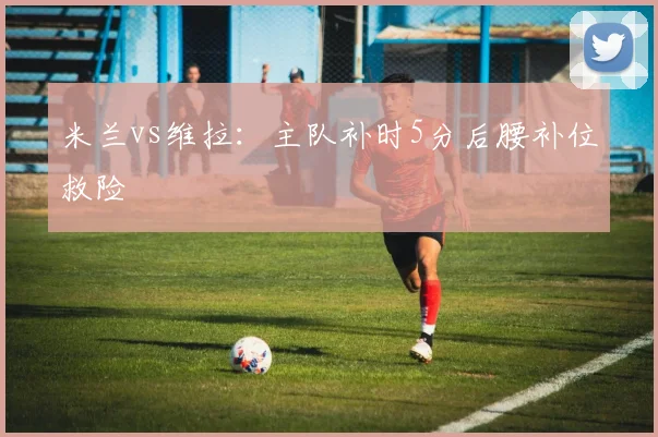 米兰vs维拉:主队补时5分后腰补位救险