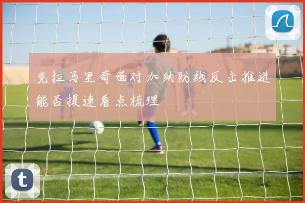 克拉马里奇面对加纳防线反击推进能否提速看点梳理